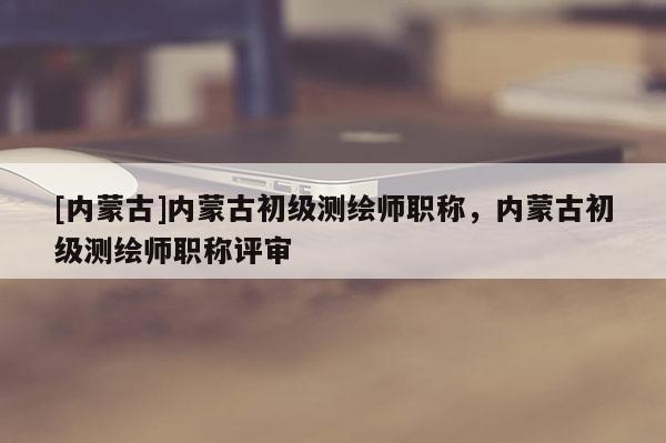 [内蒙古]内蒙古初级测绘师职称，内蒙古初级测绘师职称评审
