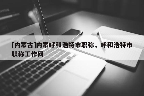 [内蒙古]内蒙呼和浩特市职称，呼和浩特市职称工作网
