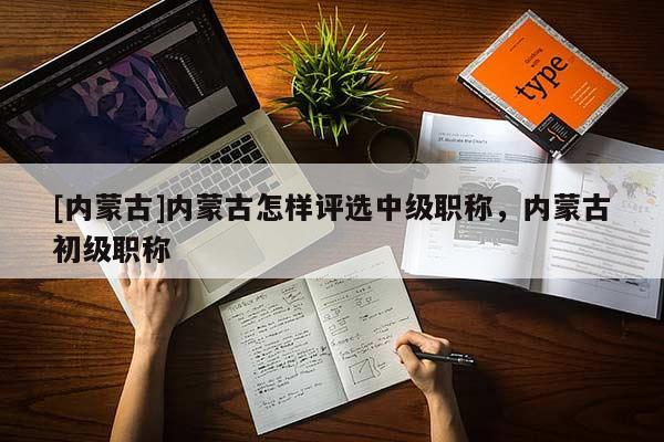 [内蒙古]内蒙古怎样评选中级职称，内蒙古初级职称