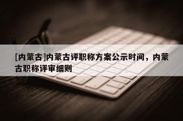 [内蒙古]内蒙古评职称方案公示时间，内蒙古职称评审细则