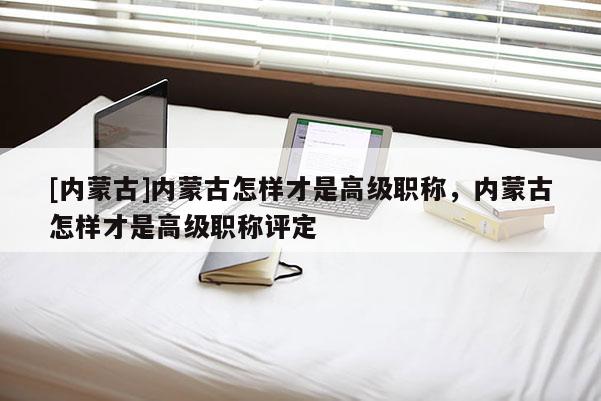 [内蒙古]内蒙古怎样才是高级职称，内蒙古怎样才是高级职称评定