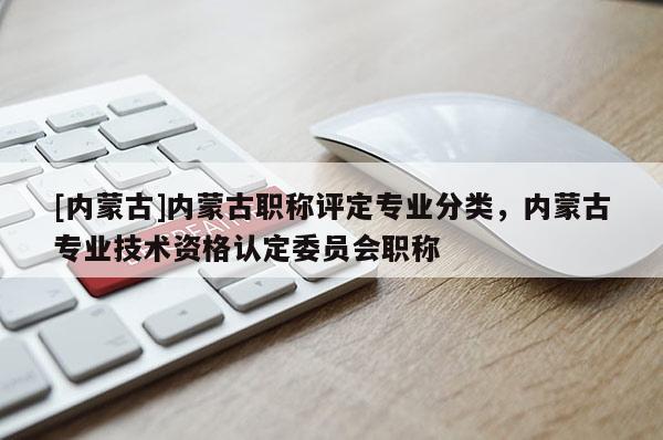 [内蒙古]内蒙古职称评定专业分类，内蒙古专业技术资格认定委员会职称