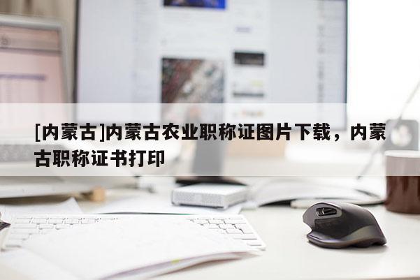 [内蒙古]内蒙古农业职称证图片下载，内蒙古职称证书打印