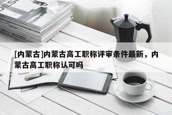[内蒙古]内蒙古高工职称评审条件最新，内蒙古高工职称认可吗